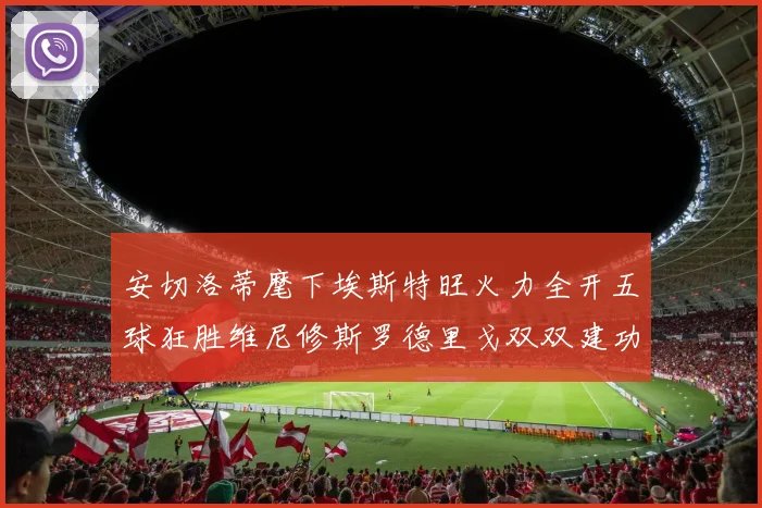 安切洛蒂麾下埃斯特旺火力全开五球狂胜维尼修斯罗德里戈双双建功