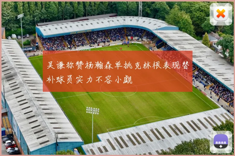 吴谦称赞杨瀚森单挑克林根表现替补球员实力不容小觑