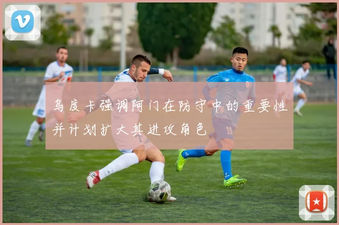 乌度卡强调阿门在防守中的重要性并计划扩大其进攻角色