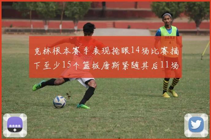 克林根本赛季表现抢眼14场比赛摘下至少15个篮板唐斯紧随其后11场精彩表现