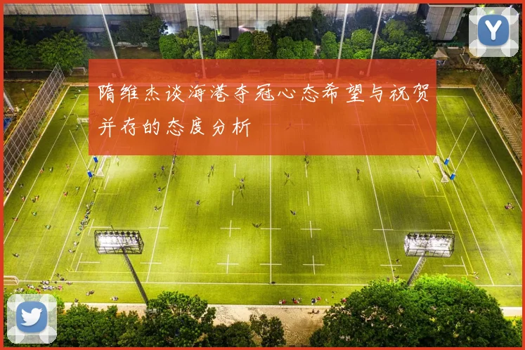 隋维杰谈海港夺冠心态希望与祝贺并存的态度分析