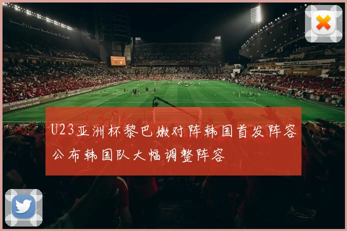 U23亚洲杯黎巴嫩对阵韩国首发阵容公布韩国队大幅调整阵容