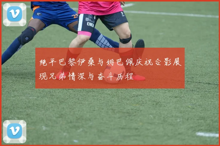 绝平巴黎伊桑与姆巴佩庆祝合影展现兄弟情深与奋斗历程