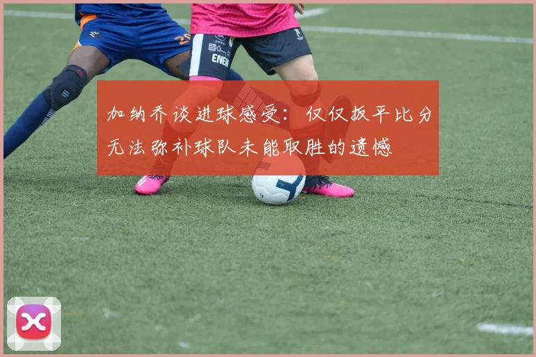 加纳乔谈进球感受:仅仅扳平比分无法弥补球队未能取胜的遗憾
