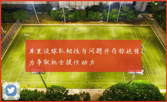 库里谈球队韧性与问题并存称这将为争取机会提供动力