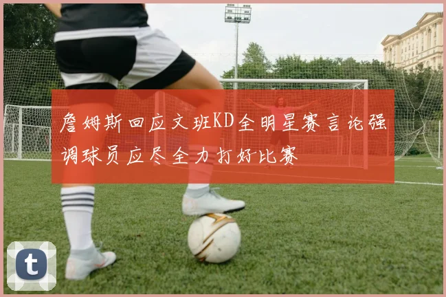 詹姆斯回应文班KD全明星赛言论强调球员应尽全力打好比赛