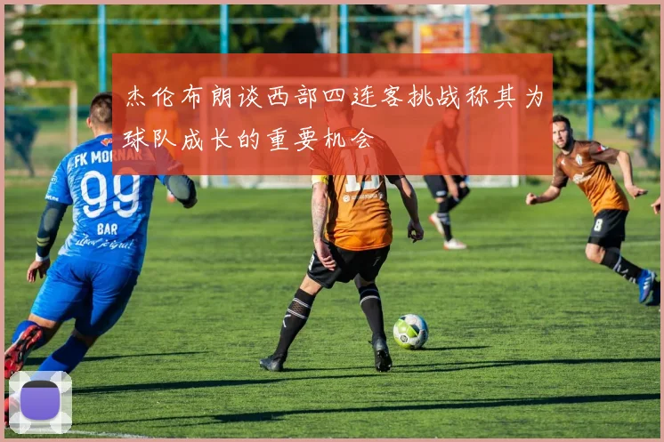 杰伦布朗谈西部四连客挑战称其为球队成长的重要机会