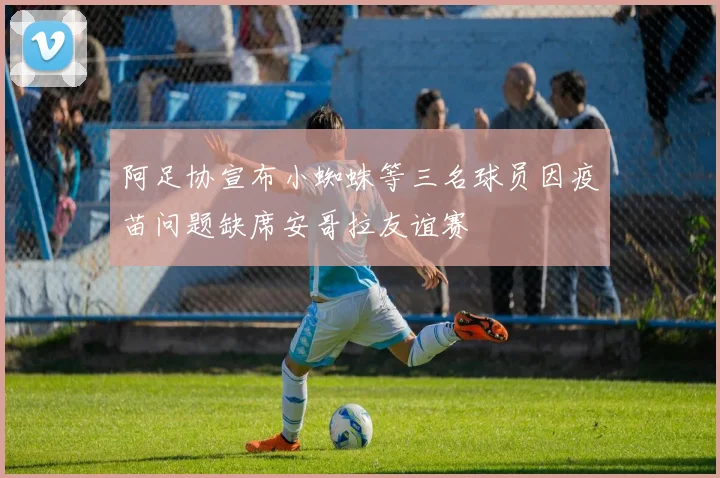 阿足协宣布小蜘蛛等三名球员因疫苗问题缺席安哥拉友谊赛