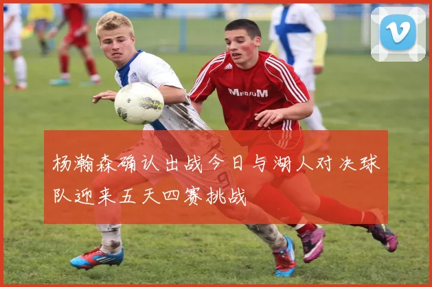 杨瀚森确认出战今日与湖人对决球队迎来五天四赛挑战
