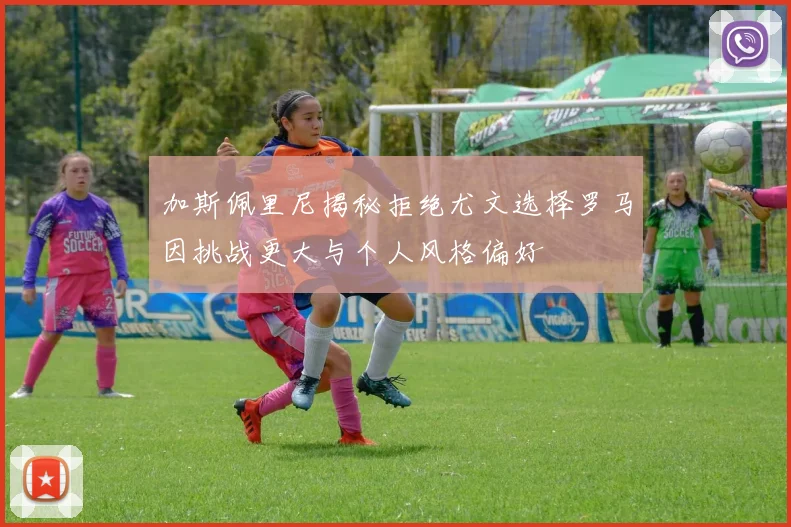 加斯佩里尼揭秘拒绝尤文选择罗马因挑战更大与个人风格偏好