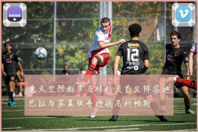 意天空预测罗马对科莫首发阵容迪巴拉与苏莱联手迎战尼科帕斯
