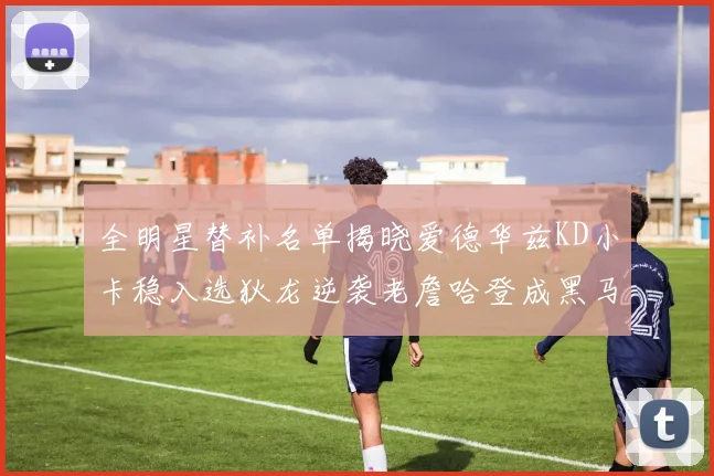 全明星替补名单揭晓爱德华兹KD小卡稳入选狄龙逆袭老詹哈登成黑马