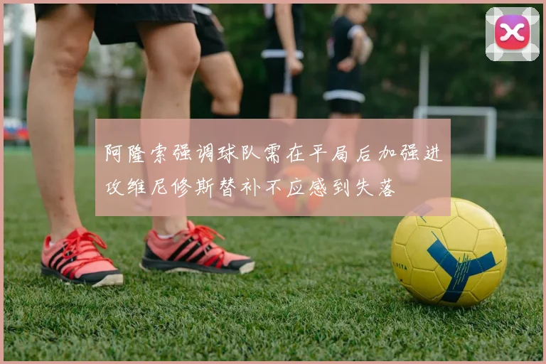 阿隆索强调球队需在平局后加强进攻维尼修斯替补不应感到失落